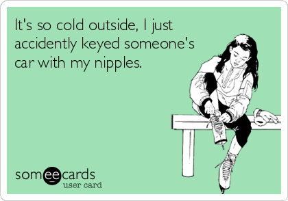 It's so cold outside, I just
accidently keyed someone's
car with my nipples.
