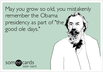 May you grow so old, you mistakenly
remember the Obama
presidency as part of "the
good ole days."