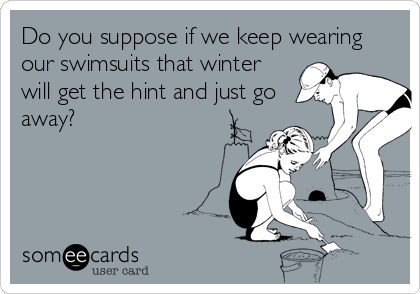 Do you suppose if we keep wearing
our swimsuits that winter
will get the hint and just go
away?
