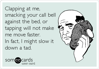 Clapping at me,
smacking your call bell
against the bed, or
tapping will not make
me move faster. 
In fact, I might slow it
down a%