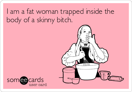 I am a fat woman trapped inside the
body of a skinny bitch.