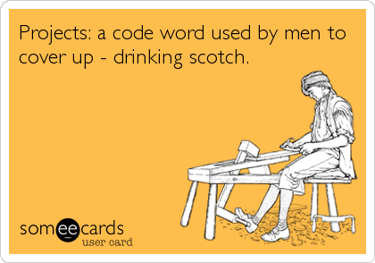 Projects: a code word used by men to
cover up - drinking scotch.