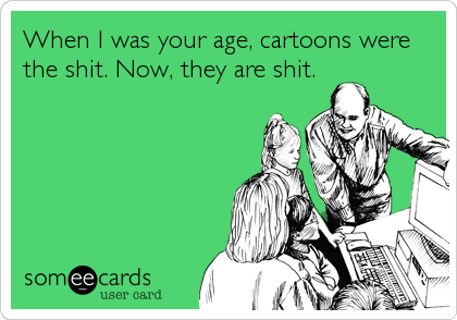 When I was your age, cartoons were
the shit. Now, they are shit.