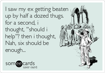 I saw my ex getting beaten
up by half a dozed thugs.
for a second, i
thought, ''should i
help''? then i thought,
Nah, six should be
enough...