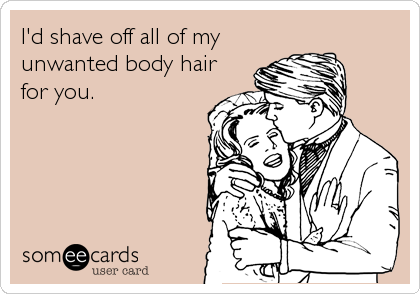I'd shave off all of my
unwanted body hair
for you.