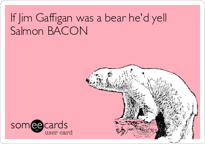 If Jim Gaffigan was a bear he'd yell
Salmon BACON