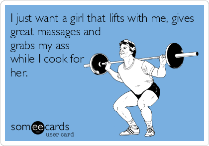 I just want a girl that lifts with me, gives
great massages and
grabs my ass
while I cook for
her.