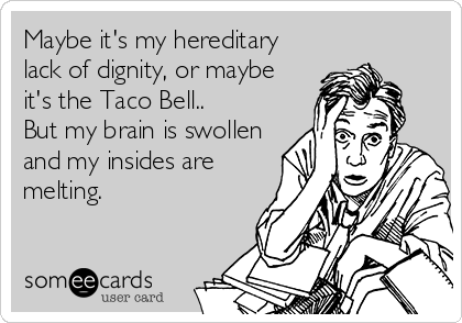 Maybe it's my hereditary
lack of dignity, or maybe
it's the Taco Bell..
But my brain is swollen
and my insides are
melting.