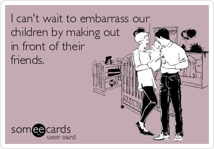 I can't wait to embarrass our
children by making out
in front of their
friends.