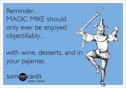Reminder...
MAGIC MIKE should
only ever be enjoyed
objectifiably...

with wine, desserts, and in
your pajamas.