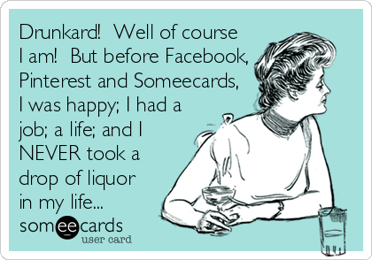 Drunkard!  Well of course
I am!  But before Facebook,
Pinterest and Someecards,
I was happy; I had a
job; a life; and I
NEVER took a
drop of liquor
in my life...