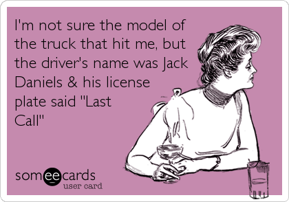 I'm not sure the model of
the truck that hit me, but
the driver's name was Jack
Daniels & his license
plate said "Last
Call"