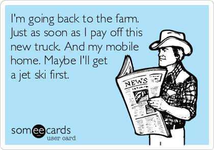I'm going back to the farm.
Just as soon as I pay off this
new truck. And my mobile
home. Maybe I'll get
a jet ski first.