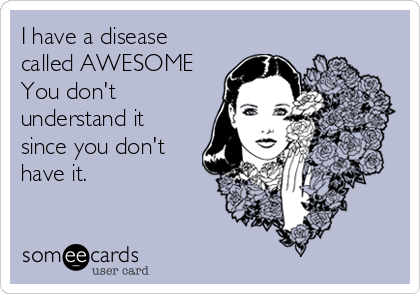 I have a disease
called AWESOME
You don't
understand it
since you don't
have it.