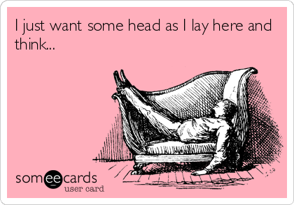 I just want some head as I lay here and
think...