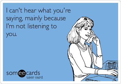 I can't hear what you're
saying, mainly because
I'm not listening to
you.