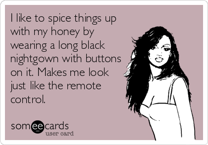 I like to spice things up
with my honey by
wearing a long black
nightgown with buttons
on it. Makes me look
just like the remote
control.