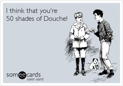 I think that you're
50 shades of Douche!
