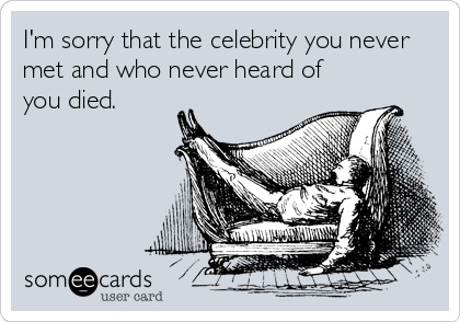 I'm sorry that the celebrity you never
met and who never heard of
you died.