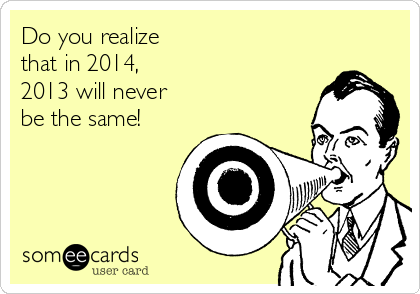 Do you realize
that in 2014,
2013 will never
be the same!