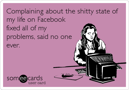 Complaining about the shitty state of
my life on Facebook
fixed all of my
problems, said no one
ever.