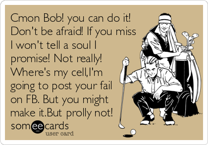 Cmon Bob! you can do it!
Don't be afraid! If you miss
I won't tell a soul I
promise! Not really!
Where's my cell,I'm
going to post your fail
on FB. But you might
make it.But prolly not!