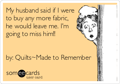 My husband said if I were
to buy any more fabric,
he would leave me. I'm
going to miss him!!


by: Quilts~Made to Remember
