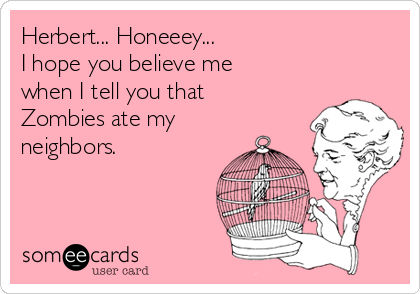 Herbert... Honeeey...
I hope you believe me
when I tell you that
Zombies ate my
neighbors.