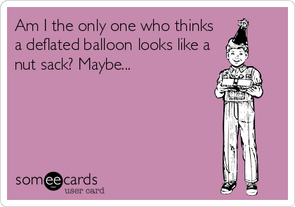 Am I the only one who thinks
a deflated balloon looks like a
nut sack? Maybe...