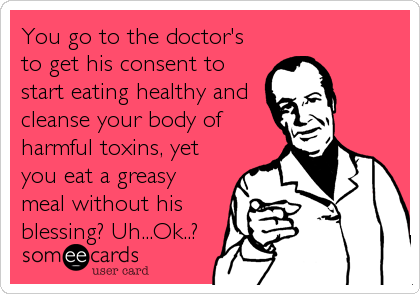You go to the doctor's
to get his consent to
start eating healthy and
cleanse your body of
harmful toxins, yet
you eat a greasy
meal wi