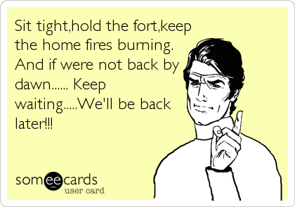 Sit tight,hold the fort,keep
the home fires burning.
And if were not back by
dawn...... Keep
waiting.....We'll be back
later!!!