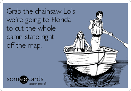 Grab the chainsaw Lois
we're going to Florida
to cut the whole
damn state right
off the map.