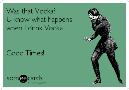 Was that Vodka?
U know what happens
when I drink Vodka 


Good Times!