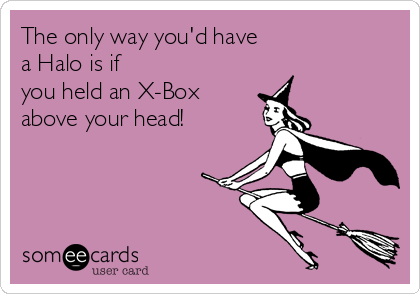 The only way you'd have
a Halo is if
you held an X-Box
above your head!