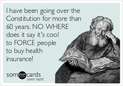 I have been going over the
Constitution for more than
60 years. NO WHERE
does it say it's cool
to FORCE people
to buy health
insurance!
