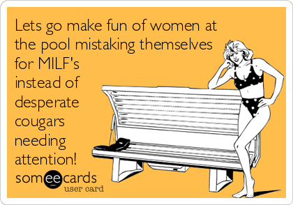 Lets go make fun of women at
the pool mistaking themselves
for MILF's
instead of
desperate
cougars
needing
attention!