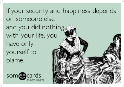 If your security and happiness depends
on someone else
and you did nothing
with your life, you
have only
yourself to
blame.