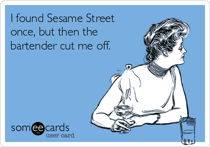 I found Sesame Street
once, but then the
bartender cut me off.