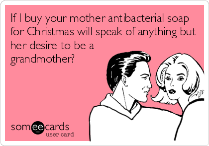 If I buy your mother antibacterial soap
for Christmas will speak of anything but
her desire to be a
grandmother?