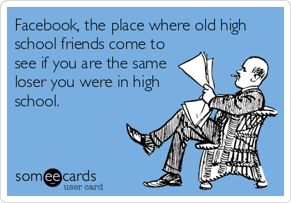 Facebook, the place where old high
school friends come to
see if you are the same
loser you were in high
school.