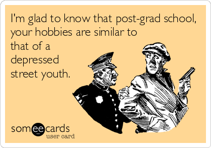 I'm glad to know that post-grad school,
your hobbies are similar to
that of a
depressed
street youth.