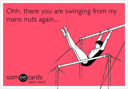 Ohh, there you are swinging from my
mans nuts again....
