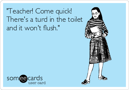 "Teacher! Come quick!
There's a turd in the toilet
and it won't flush."