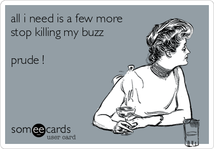all i need is a few more 
stop killing my buzz 

prude !