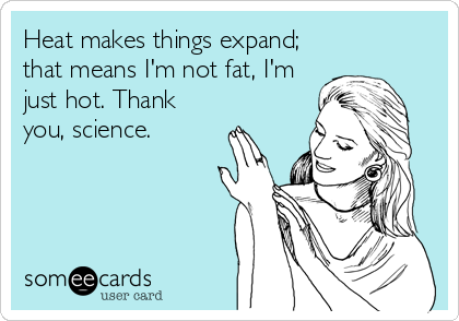 Heat makes things expand;
that means I'm not fat, I'm
just hot. Thank
you, science.