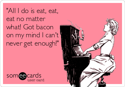 "All I do is eat, eat,
eat no matter
what! Got bacon
on my mind I can't
never get enough!"