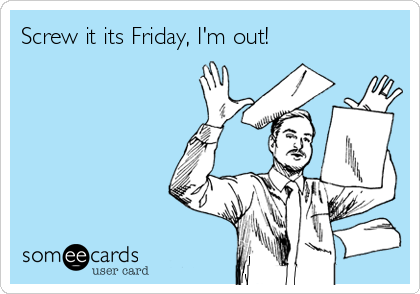 Screw it its Friday, I'm out!
