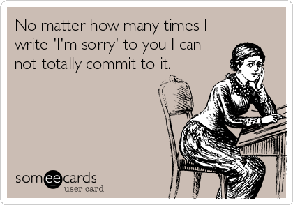No matter how many times I
write 'I'm sorry' to you I can
not totally commit to it.