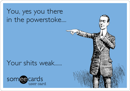 You, yes you there 
in the powerstoke....




Your shits weak......