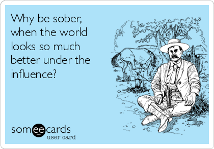 Why be sober,
when the world
looks so much
better under the
influence?